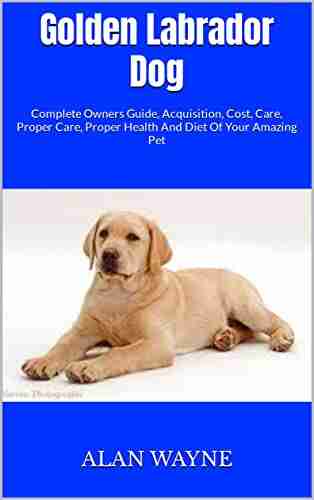 Golden Labrador Dog : Complete Owners Guide Acquisition Cost Care Proper Care Proper Health And Diet Of Your Amazing Pet