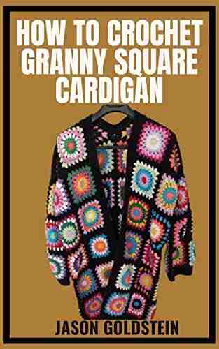 HOW TO CROCHET GRANNY SQUARE CARDIGAN: Crocheting Beautiful Square Cardigans With Different Patterns For Granny Square Cardigans Using A Step By Step Guides And Techniques