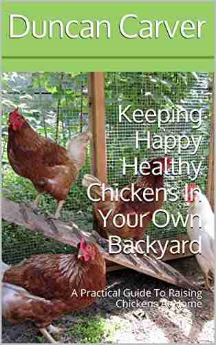 Keeping Happy Healthy Chickens In Your Own Backyard: A Practical Guide To Raising Chickens At Home