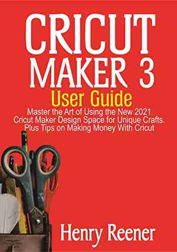 Cricut Maker 3 User Guide: Master The Art Of Using The New 2021 Cricut Maker Design Space For Unique Crafts Plus Tips On Making Money With Cricut