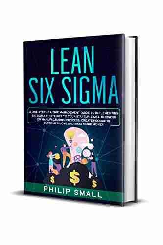 Lean Six Sigma: A One Step At A Time Management Guide To Implementing Six Sigma Strategies To Your Startup Small Business Or Manufacturing Process Create Products Customer Love And Make More Money