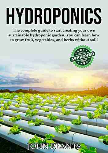 HYDROPONICS: The Complete Guide To Start Creating Your Own Sustainable Hydroponic Garden You Can Learn How To Grow Fruit Vegetables And Herbs Without Soil