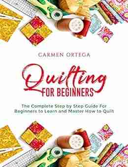 QUILTING FOR BEGINNERS: The Complete Step By Step Guide For Beginners To Learn And Master How To Quilt