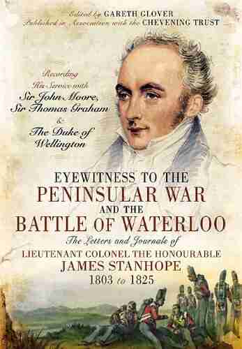 Eyewitness To The Peninsular War And The Battle Of Waterloo: The Letters And Journals Of Lieutenant Colonel James Stanhope 1803 To 1825 Recording His Service Thomas Graham And The Duke Of Wellington