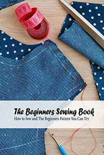 The Beginners Sewing Book: How to Sew and The Beginners Pattern You Can Try: Detail Guide On Sewing